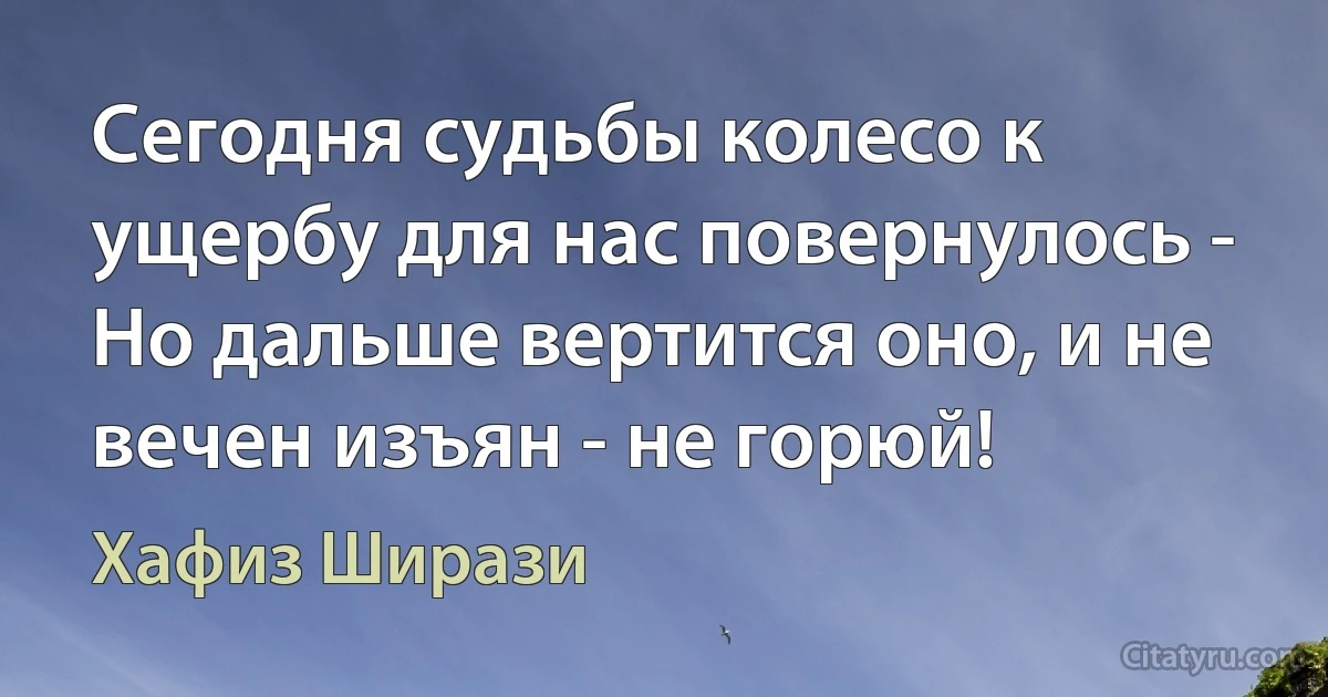 Сегодня судьбы колесо к ущербу для нас повернулось -
Но дальше вертится оно, и не вечен изъян - не горюй! (Хафиз Ширази)