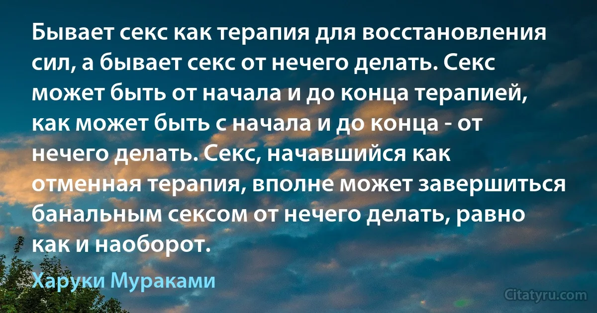 Бывает секс как терапия для восстановления сил, а бывает секс от нечего делать. Секс может быть от начала и до конца терапией, как может быть с начала и до конца - от нечего делать. Секс, начавшийся как отменная терапия, вполне может завершиться банальным сексом от нечего делать, равно как и наоборот. (Харуки Мураками)