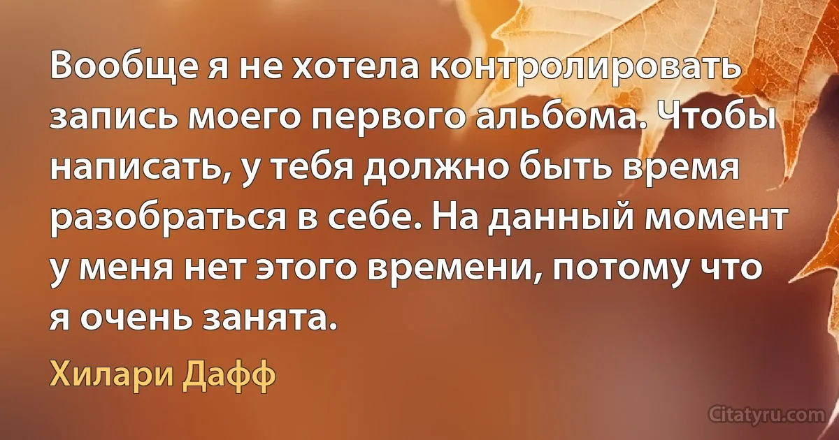 Вообще я не хотела контролировать запись моего первого альбома. Чтобы написать, у тебя должно быть время разобраться в себе. На данный момент у меня нет этого времени, потому что я очень занята. (Хилари Дафф)