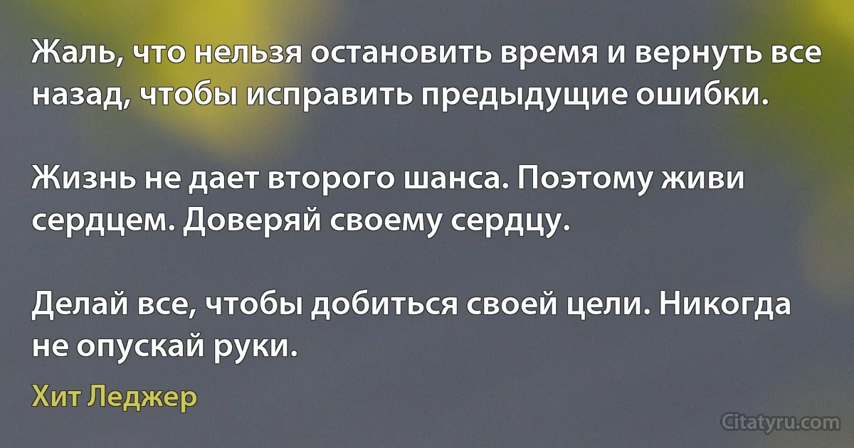 Жаль, что нельзя остановить время и вернуть все назад, чтобы исправить предыдущие ошибки.

Жизнь не дает второго шанса. Поэтому живи сердцем. Доверяй своему сердцу.

Делай все, чтобы добиться своей цели. Никогда не опускай руки. (Хит Леджер)