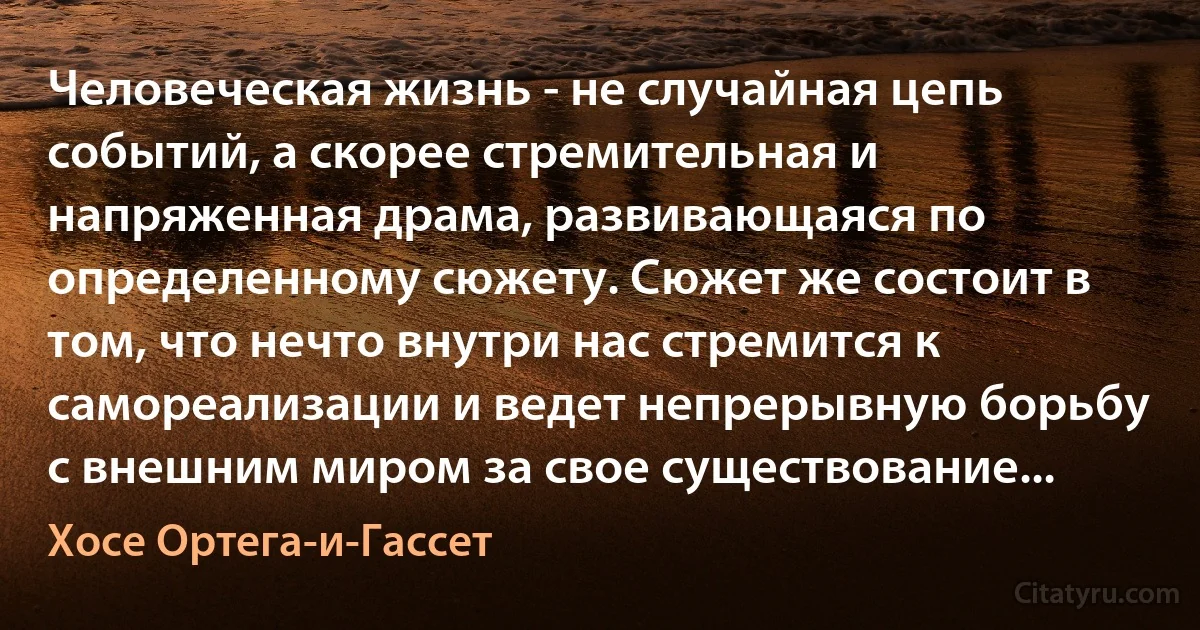 Человеческая жизнь - не случайная цепь событий, а скорее стремительная и напряженная драма, развивающаяся по определенному сюжету. Сюжет же состоит в том, что нечто внутри нас стремится к самореализации и ведет непрерывную борьбу с внешним миром за свое существование... (Хосе Ортега-и-Гассет)