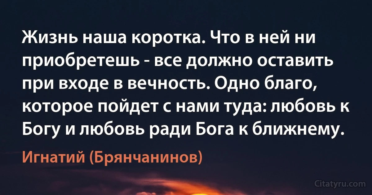 Жизнь наша коротка. Что в ней ни приобретешь - все должно оставить при входе в вечность. Одно благо, которое пойдет с нами туда: любовь к Богу и любовь ради Бога к ближнему. (Игнатий (Брянчанинов))