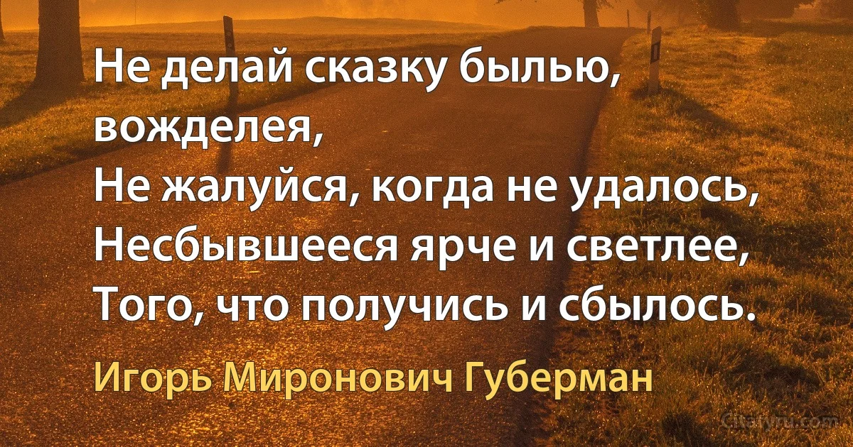 Не делай сказку былью, вожделея,
Не жалуйся, когда не удалось,
Несбывшееся ярче и светлее,
Того, что получись и сбылось. (Игорь Миронович Губерман)