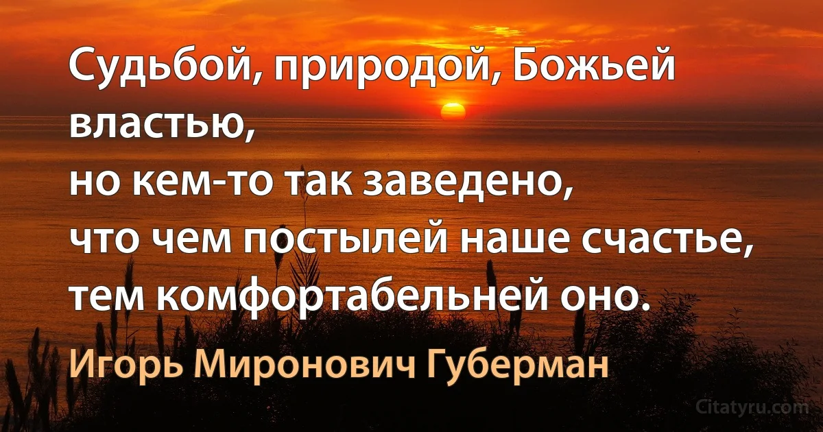 Судьбой, природой, Божьей властью,
но кем-то так заведено,
что чем постылей наше счастье,
тем комфортабельней оно. (Игорь Миронович Губерман)