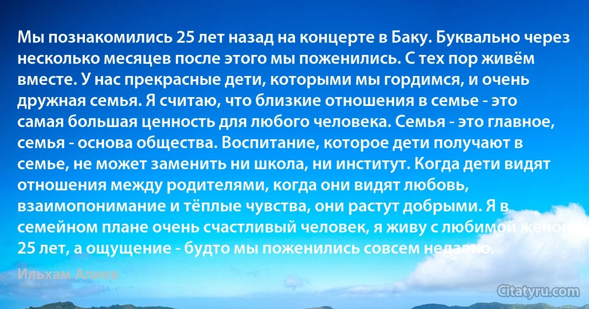 Мы познакомились 25 лет назад на концерте в Баку. Буквально через несколько месяцев после этого мы поженились. С тех пор живём вместе. У нас прекрасные дети, которыми мы гордимся, и очень дружная семья. Я считаю, что близкие отношения в семье - это самая большая ценность для любого человека. Семья - это главное, семья - основа общества. Воспитание, которое дети получают в семье, не может заменить ни школа, ни институт. Когда дети видят отношения между родителями, когда они видят любовь, взаимопонимание и тёплые чувства, они растут добрыми. Я в семейном плане очень счастливый человек, я живу с любимой женой 25 лет, а ощущение - будто мы поженились совсем недавно. (Ильхам Алиев)