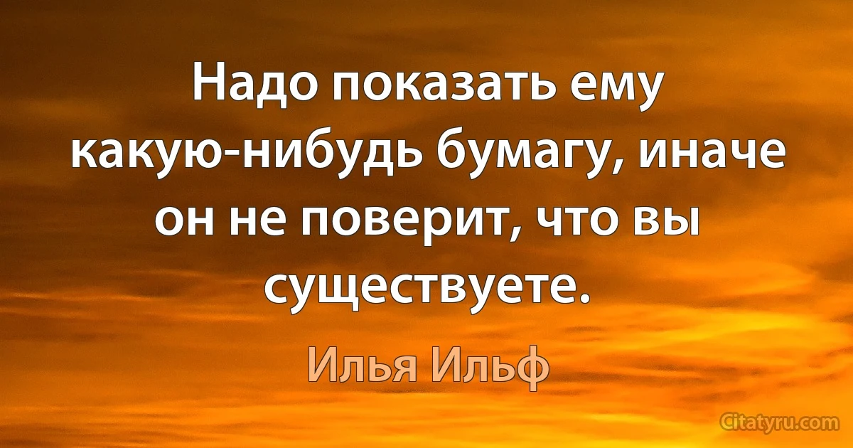 Надо показать ему какую-нибудь бумагу, иначе он не поверит, что вы существуете. (Илья Ильф)