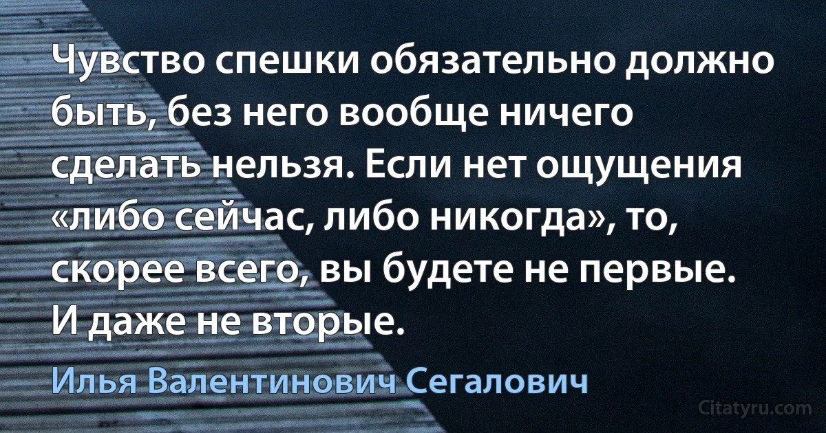 Чувство спешки обязательно должно быть, без него вообще ничего сделать нельзя. Если нет ощущения «либо сейчас, либо никогда», то, скорее всего, вы будете не первые. И даже не вторые. (Илья Валентинович Сегалович)