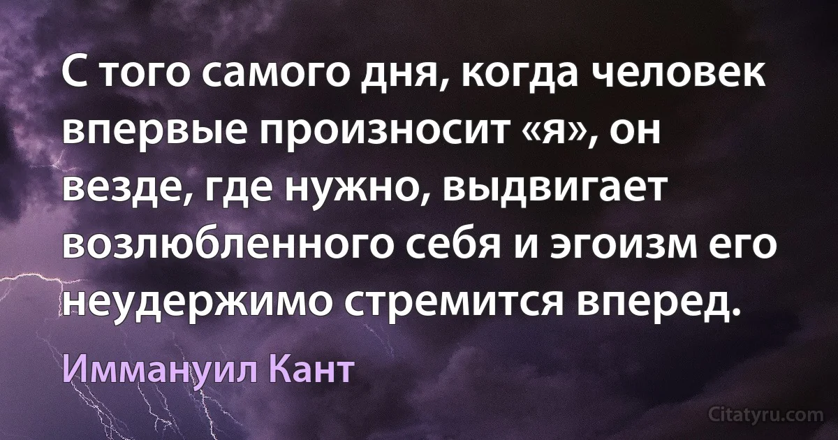 С того самого дня, когда человек впервые произносит «я», он везде, где нужно, выдвигает возлюбленного себя и эгоизм его неудержимо стремится вперед. (Иммануил Кант)