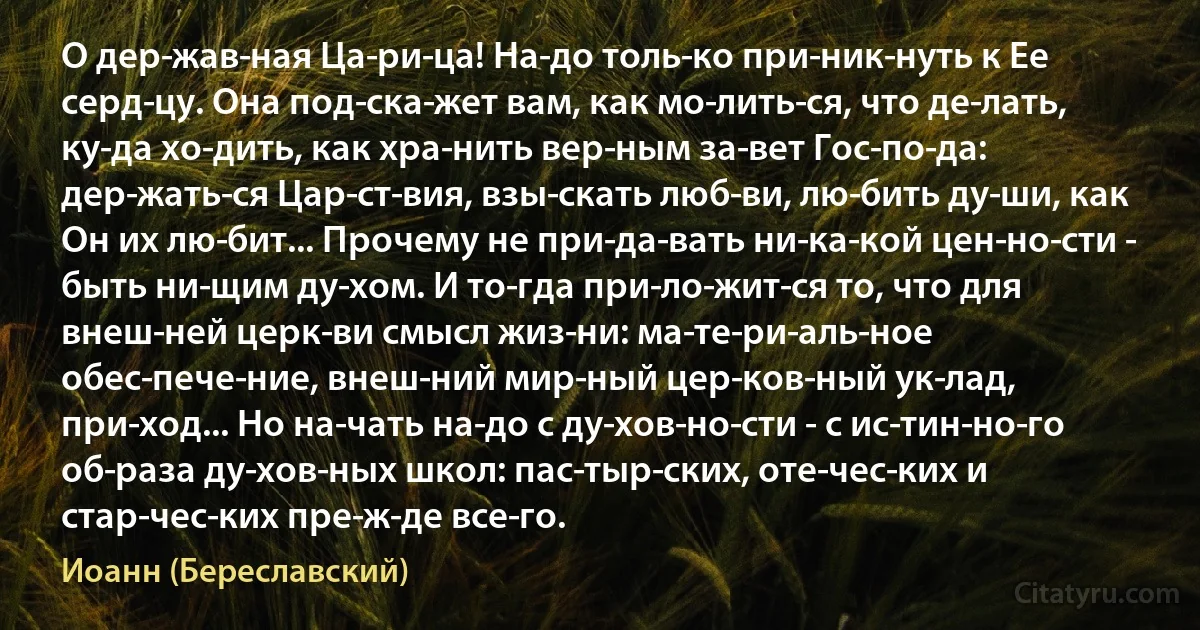 О дер­жав­ная Ца­ри­ца! На­до толь­ко при­ник­нуть к Ее серд­цу. Она под­ска­жет вам, как мо­лить­ся, что де­лать, ку­да хо­дить, как хра­нить вер­ным за­вет Гос­по­да: дер­жать­ся Цар­ст­вия, взы­скать люб­ви, лю­бить ду­ши, как Он их лю­бит... Прочему не при­да­вать ни­ка­кой цен­но­сти - быть ни­щим ду­хом. И то­гда при­ло­жит­ся то, что для внеш­ней церк­ви смысл жиз­ни: ма­те­ри­аль­ное обес­пече­ние, внеш­ний мир­ный цер­ков­ный ук­лад, при­ход... Но на­чать на­до с ду­хов­но­сти - с ис­тин­но­го об­раза ду­хов­ных школ: пас­тыр­ских, оте­чес­ких и стар­чес­ких пре­ж­де все­го. (Иоанн (Береславский))