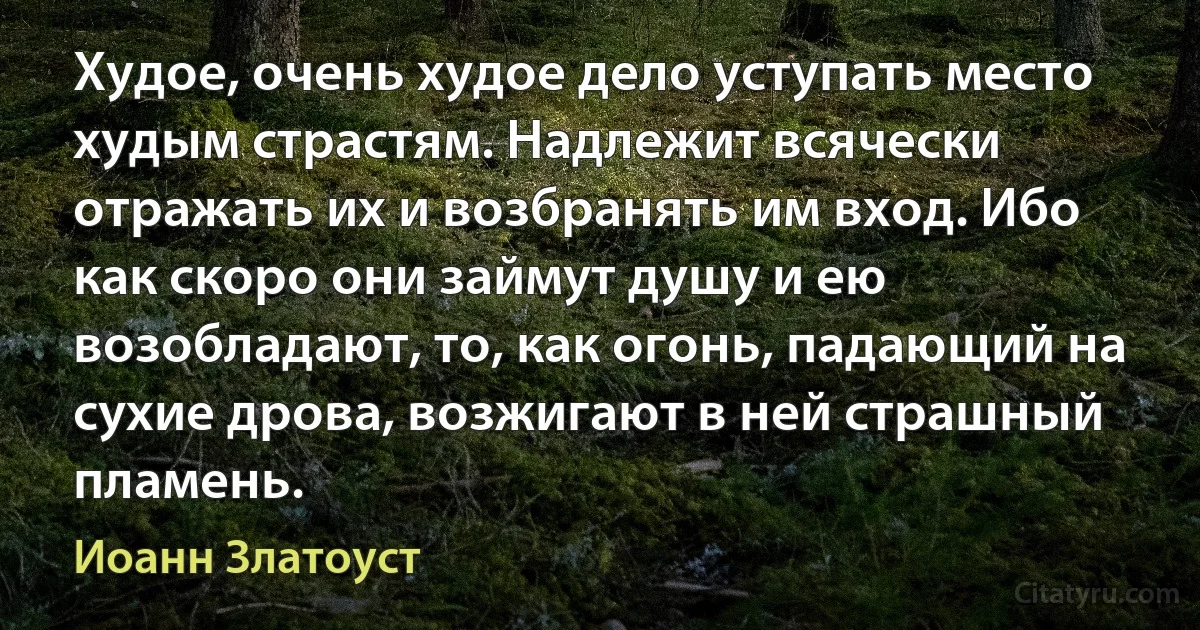 Худое, очень худое дело уступать место худым страстям. Надлежит всячески отражать их и возбранять им вход. Ибо как скоро они займут душу и ею возобладают, то, как огонь, падающий на сухие дрова, возжигают в ней страшный пламень. (Иоанн Златоуст)