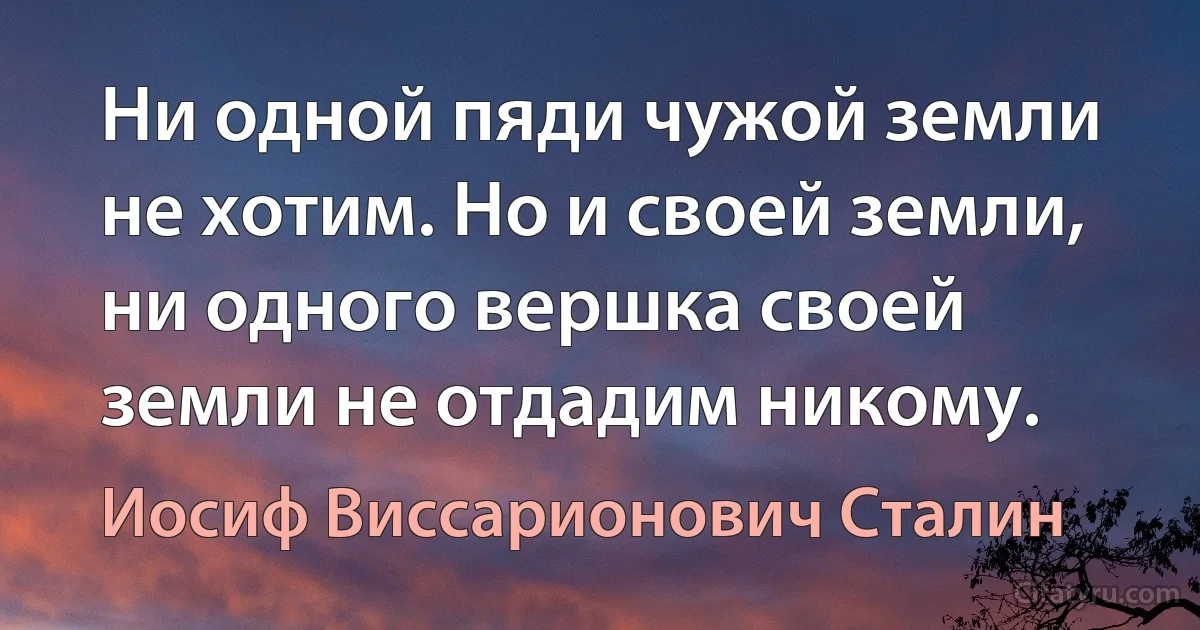 Ни одной пяди чужой земли не хотим. Но и своей земли, ни одного вершка своей земли не отдадим никому. (Иосиф Виссарионович Сталин)