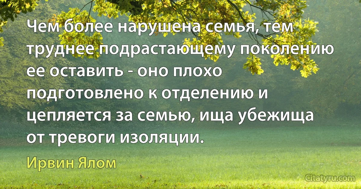 Чем более нарушена семья, тем труднее подрастающему поколению ее оставить - оно плохо подготовлено к отделению и цепляется за семью, ища убежища от тревоги изоляции. (Ирвин Ялом)