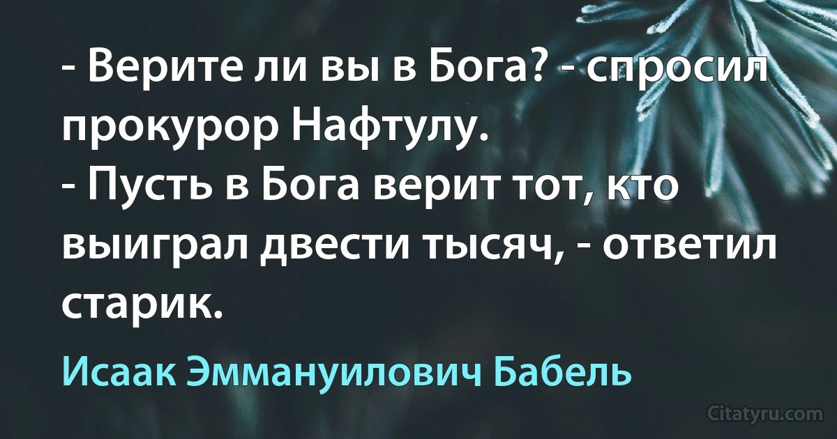 - Верите ли вы в Бога? - спросил прокурор Нафтулу.
- Пусть в Бога верит тот, кто выиграл двести тысяч, - ответил старик. (Исаак Эммануилович Бабель)