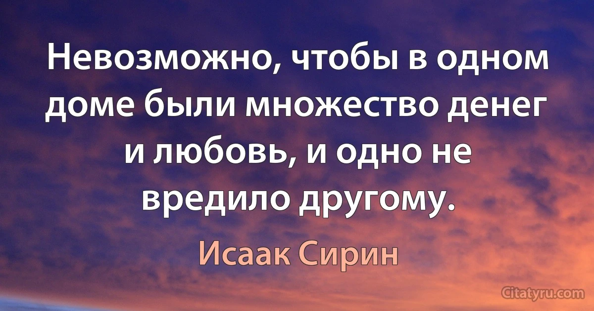 Невозможно, чтобы в одном доме были множество денег и любовь, и одно не вредило другому. (Исаак Сирин)