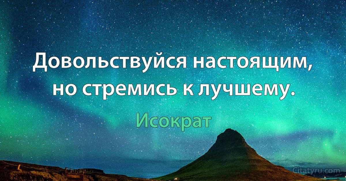 Довольствуйся настоящим, но стремись к лучшему. (Исократ)