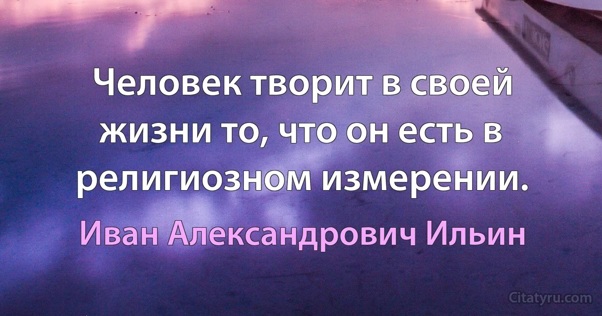 Человек творит в своей жизни то, что он есть в религиозном измерении. (Иван Александрович Ильин)