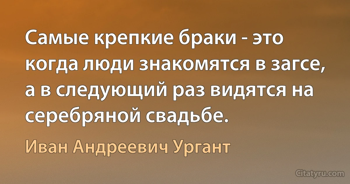 Самые крепкие браки - это когда люди знакомятся в загсе, а в следующий раз видятся на серебряной свадьбе. (Иван Андреевич Ургант)