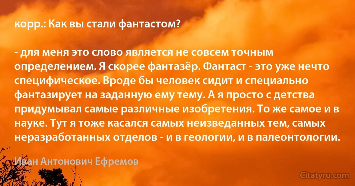 корр.: Как вы стали фантастом?

- для меня это слово является не совсем точным определением. Я скорее фантазёр. Фантаст - это уже нечто специфическое. Вроде бы человек сидит и специально фантазирует на заданную ему тему. А я просто с детства придумывал самые различные изобретения. То же самое и в науке. Тут я тоже касался самых неизведанных тем, самых неразработанных отделов - и в геологии, и в палеонтологии. (Иван Антонович Ефремов)