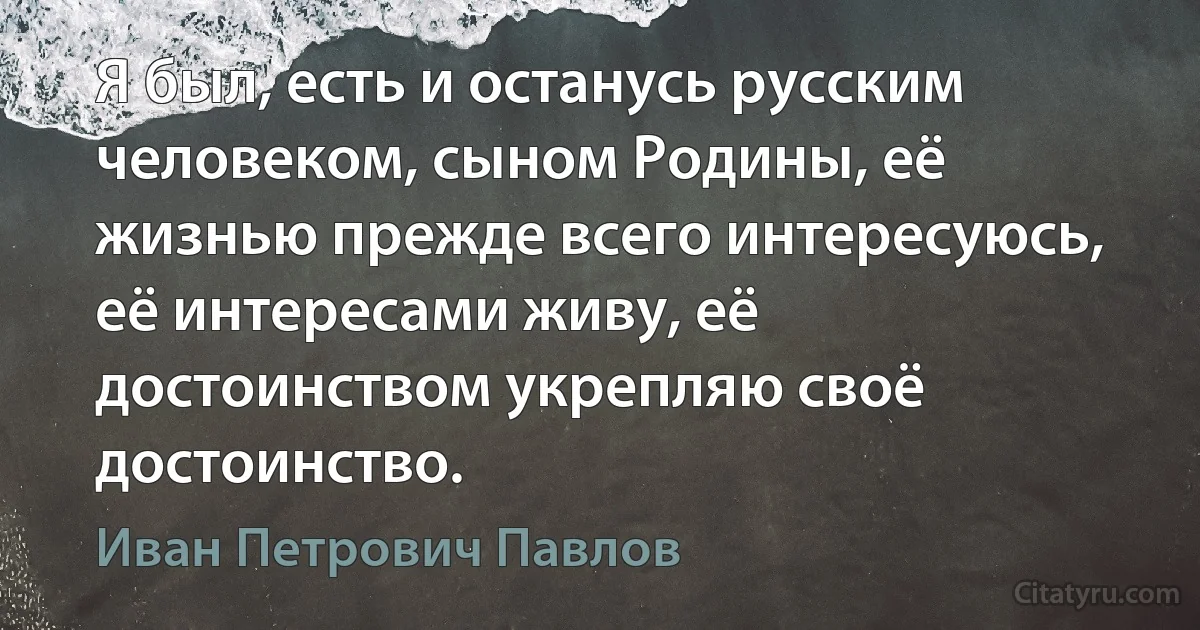 Я был, есть и останусь русским человеком, сыном Родины, её жизнью прежде всего интересуюсь, её интересами живу, её достоинством укрепляю своё достоинство. (Иван Петрович Павлов)