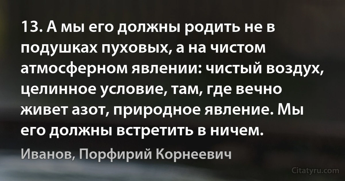 13. А мы его должны родить не в подушках пуховых, а на чистом атмосферном явлении: чистый воздух, целинное условие, там, где вечно живет азот, природное явление. Мы его должны встретить в ничем. (Иванов, Порфирий Корнеевич)