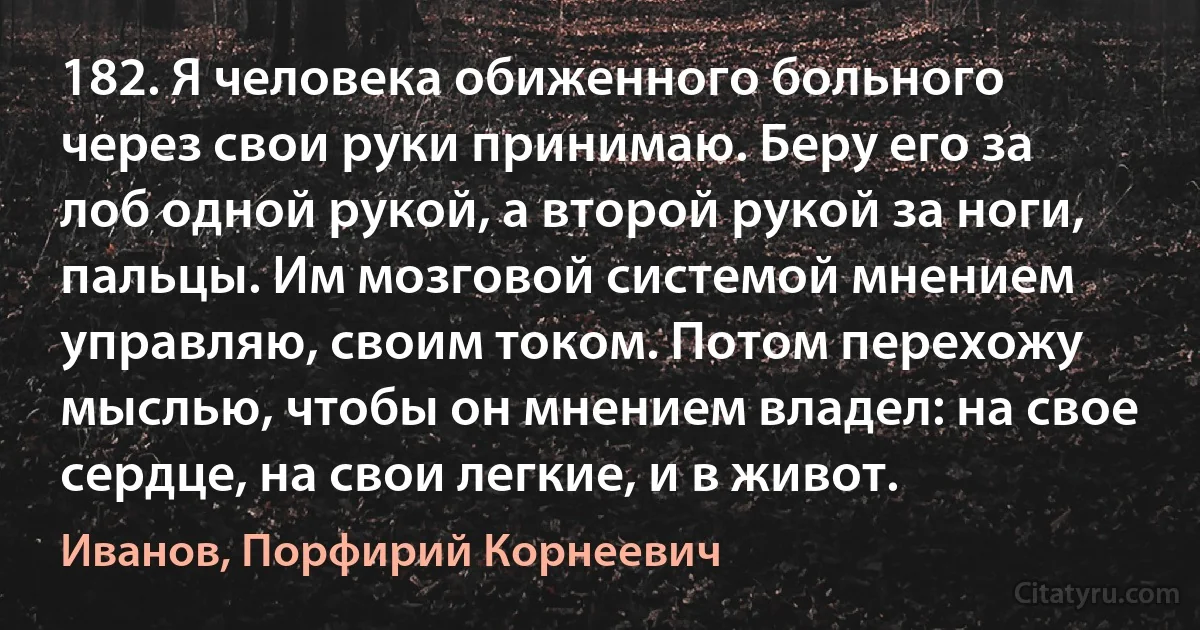 182. Я человека обиженного больного через свои руки принимаю. Беру его за лоб одной рукой, а второй рукой за ноги, пальцы. Им мозговой системой мнением управляю, своим током. Потом перехожу мыслью, чтобы он мнением владел: на свое сердце, на свои легкие, и в живот. (Иванов, Порфирий Корнеевич)