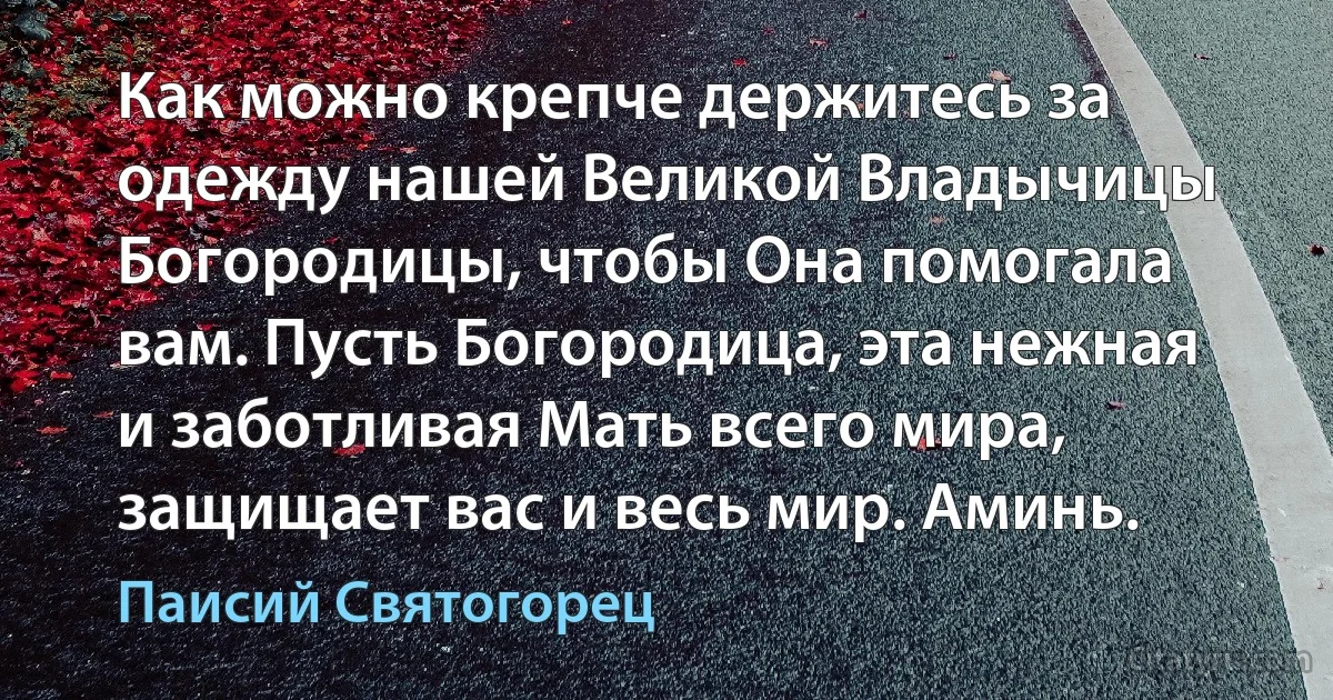 Как можно крепче держитесь за одежду нашей Великой Владычицы Богородицы, чтобы Она помогала вам. Пусть Богородица, эта нежная и заботливая Мать всего мира, защищает вас и весь мир. Аминь. (Паисий Святогорец)