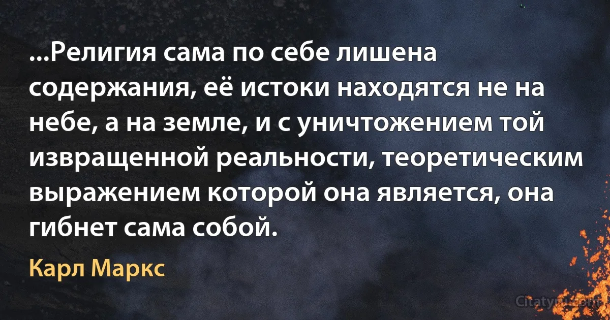 ...Религия сама по себе лишена содержания, её истоки находятся не на небе, а на земле, и с уничтожением той извращенной реальности, теоретическим выражением которой она является, она гибнет сама собой. (Карл Маркс)