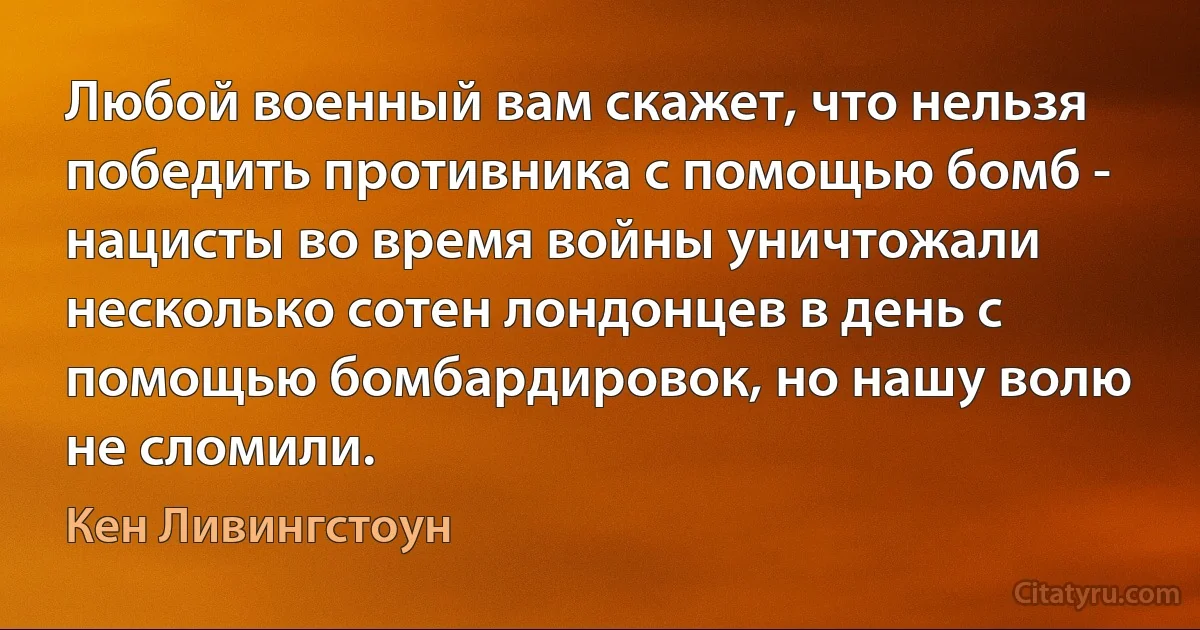 Любой военный вам скажет, что нельзя победить противника с помощью бомб - нацисты во время войны уничтожали несколько сотен лондонцев в день с помощью бомбардировок, но нашу волю не сломили. (Кен Ливингстоун)