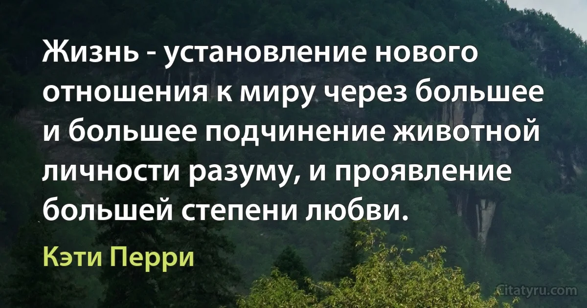 Жизнь - установление нового отношения к миру через большее и большее подчинение животной личности разуму, и проявление большей степени любви. (Кэти Перри)