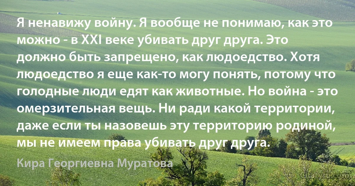 Я ненавижу войну. Я вообще не понимаю, как это можно - в XXI веке убивать друг друга. Это должно быть запрещено, как людоедство. Хотя людоедство я еще как-то могу понять, потому что голодные люди едят как животные. Но война - это омерзительная вещь. Ни ради какой территории, даже если ты назовешь эту территорию родиной, мы не имеем права убивать друг друга. (Кира Георгиевна Муратова)