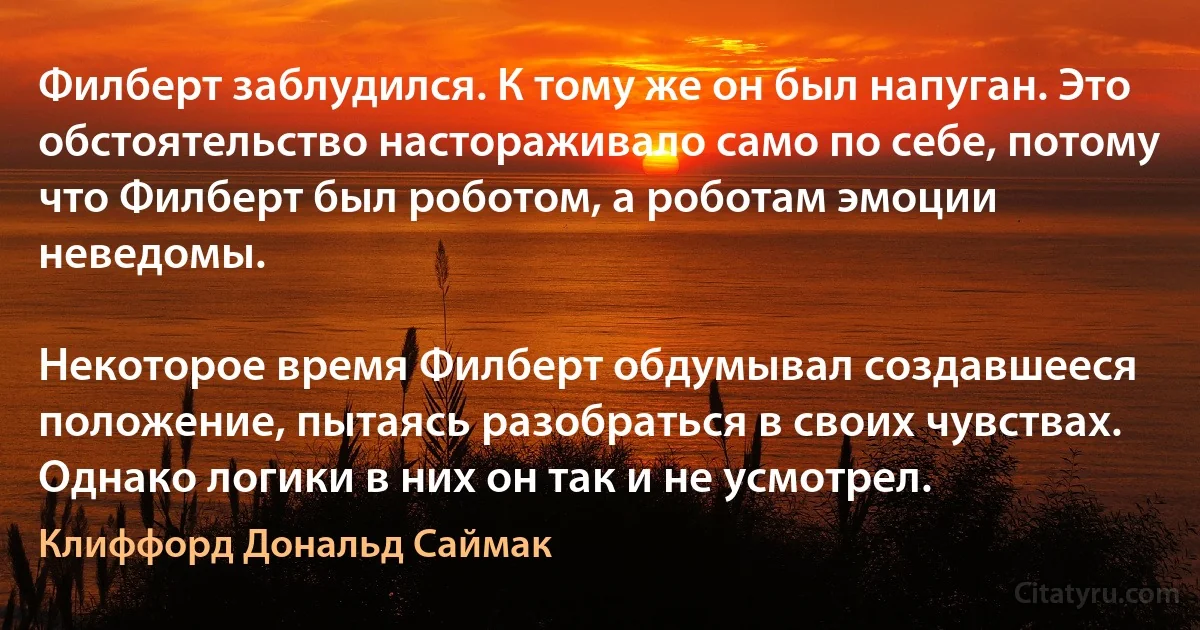 Филберт заблудился. К тому же он был напуган. Это обстоятельство настораживало само по себе, потому что Филберт был роботом, а роботам эмоции неведомы.

Некоторое время Филберт обдумывал создавшееся положение, пытаясь разобраться в своих чувствах. Однако логики в них он так и не усмотрел. (Клиффорд Дональд Саймак)