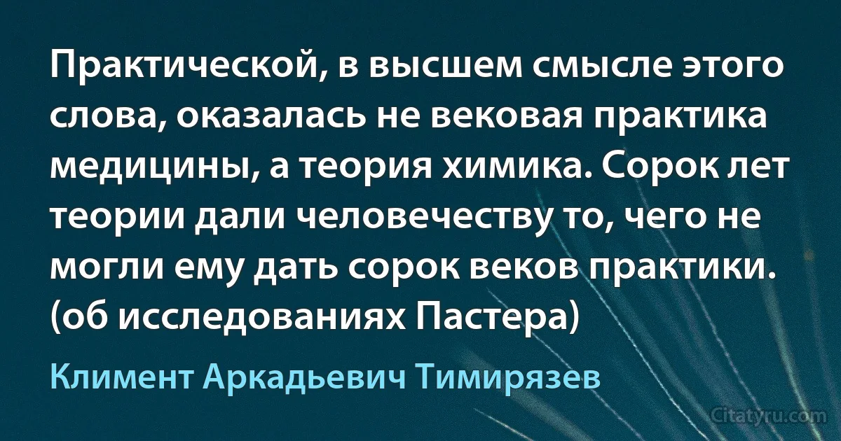 Практической, в высшем смысле этого слова, оказалась не вековая практика медицины, а теория химика. Сорок лет теории дали человечеству то, чего не могли ему дать сорок веков практики. (об исследованиях Пастера) (Климент Аркадьевич Тимирязев)