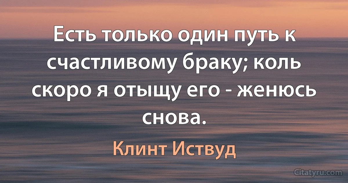 Есть только один путь к счастливому браку; коль скоро я отыщу его - женюсь снова. (Клинт Иствуд)