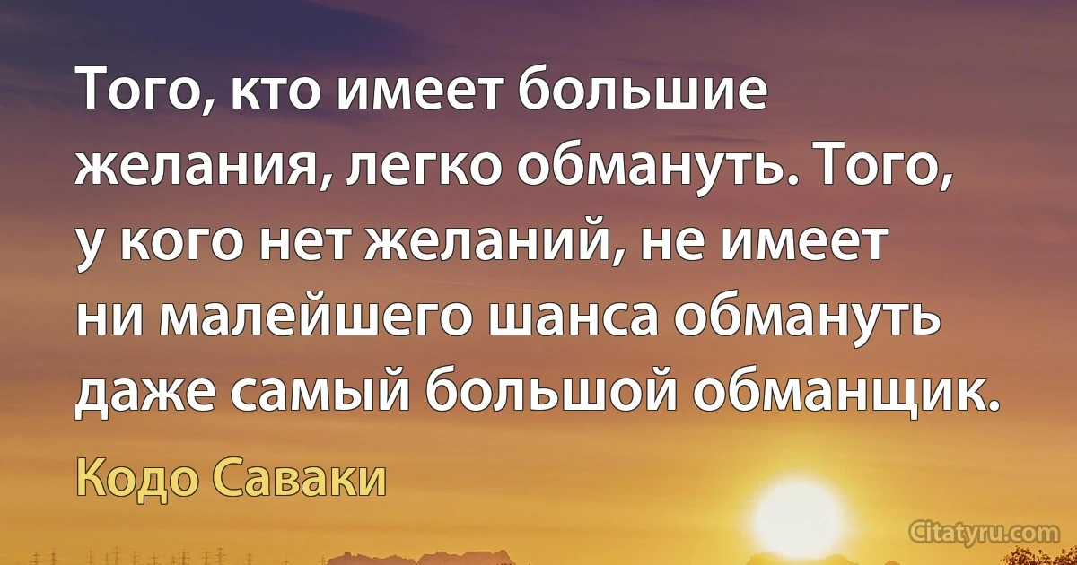 Того, кто имеет большие желания, легко обмануть. Того, у кого нет желаний, не имеет ни малейшего шанса обмануть даже самый большой обманщик. (Кодо Саваки)