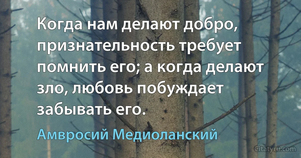 Когда нам делают добро, признательность требует помнить его; а когда делают зло, любовь побуждает забывать его. (Амвросий Медиоланский)