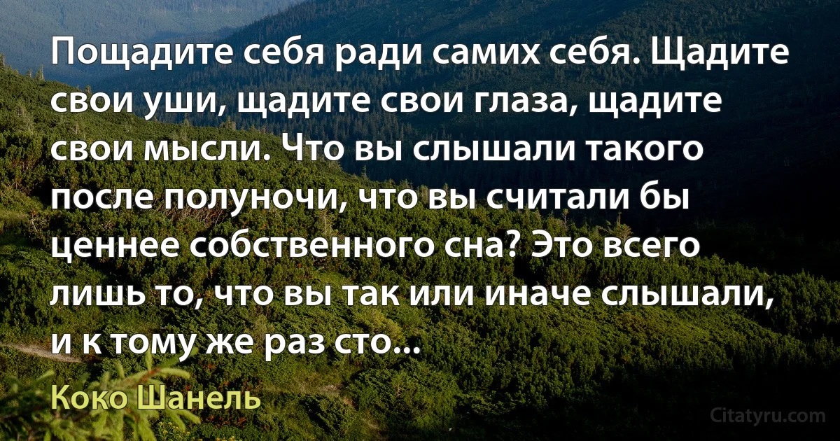 Пощадите себя ради самих себя. Щадите свои уши, щадите свои глаза, щадите свои мысли. Что вы слышали такого после полуночи, что вы считали бы ценнее собственного сна? Это всего лишь то, что вы так или иначе слышали, и к тому же раз сто... (Коко Шанель)