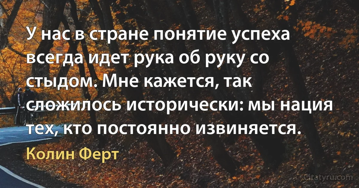 У нас в стране понятие успеха всегда идет рука об руку со стыдом. Мне кажется, так сложилось исторически: мы нация тех, кто постоянно извиняется. (Колин Ферт)