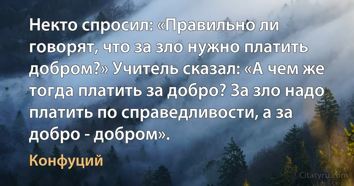 Некто спросил: «Правильно ли говорят, что за зло нужно платить добром?» Учитель сказал: «А чем же тогда платить за добро? За зло надо платить по справедливости, а за добро - добром». (Конфуций)