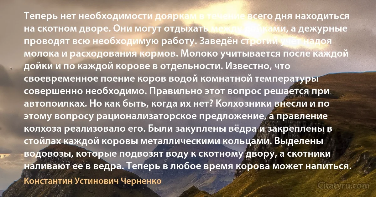 Теперь нет необходимости дояркам в течение всего дня находиться на скотном дворе. Они могут отдыхать между дойками, а дежурные проводят всю необходимую работу. Заведён строгий учёт надоя молока и расходования кормов. Молоко учитывается после каждой дойки и по каждой корове в отдельности. Известно, что своевременное поение коров водой комнатной температуры совершенно необходимо. Правильно этот вопрос решается при автопоилках. Но как быть, когда их нет? Колхозники внесли и по этому вопросу рационализаторское предложение, а правление колхоза реализовало его. Были закуплены вёдра и закреплены в стойлах каждой коровы металлическими кольцами. Выделены водовозы, которые подвозят воду к скотному двору, а скотники наливают ее в ведра. Теперь в любое время корова может напиться. (Константин Устинович Черненко)