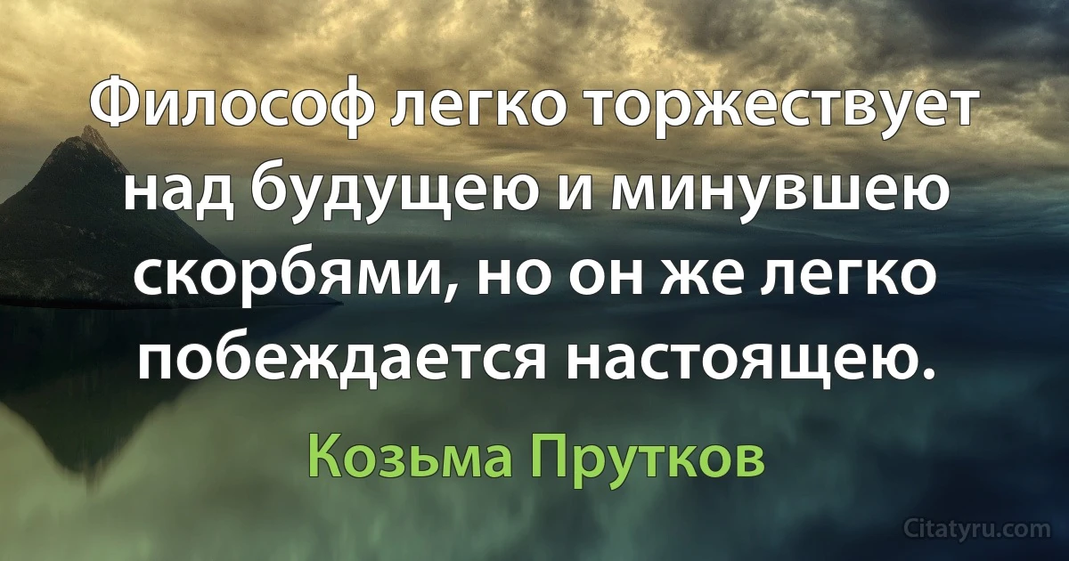 Философ легко торжествует над будущею и минувшею скорбями, но он же легко побеждается настоящею. (Козьма Прутков)