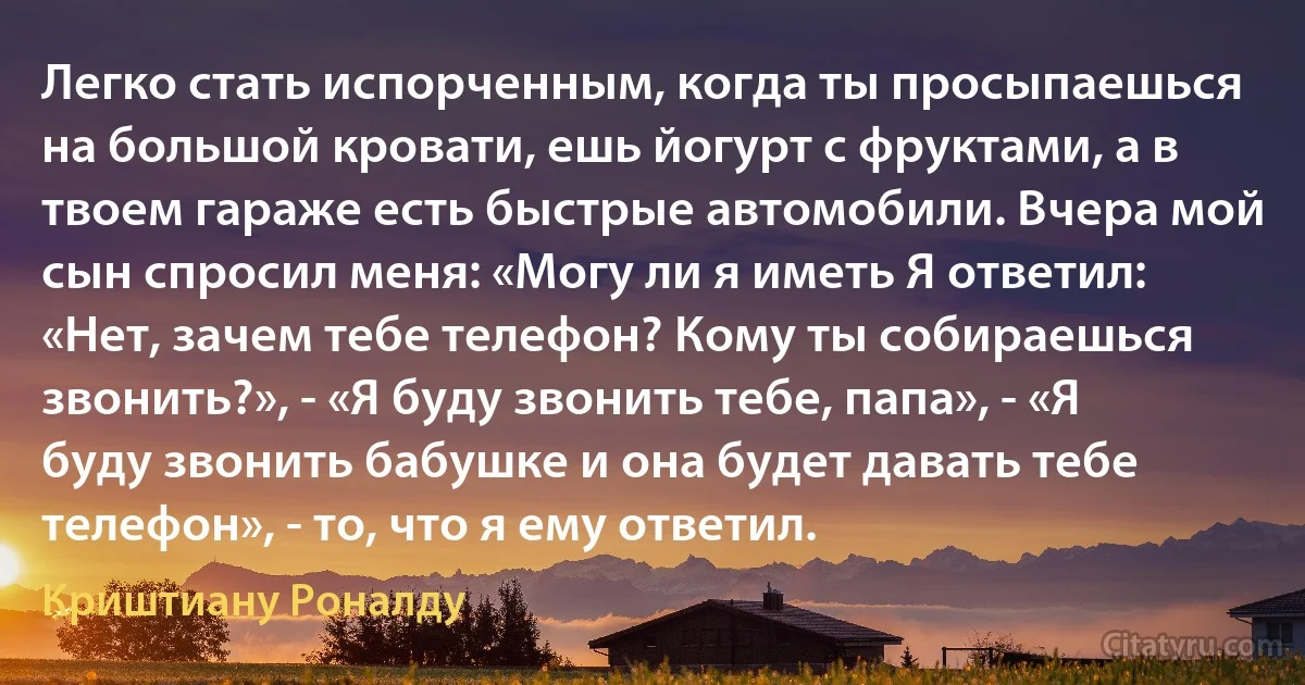 Легко стать испорченным, когда ты просыпаешься на большой кровати, ешь йогурт с фруктами, а в твоем гараже есть быстрые автомобили. Вчера мой сын спросил меня: «Могу ли я иметь Я ответил: «Нет, зачем тебе телефон? Кому ты собираешься звонить?», - «Я буду звонить тебе, папа», - «Я буду звонить бабушке и она будет давать тебе телефон», - то, что я ему ответил. (Криштиану Роналду)