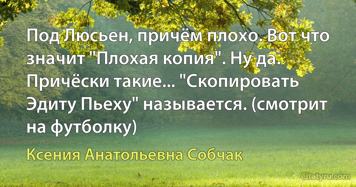 Под Люсьен, причём плохо. Вот что значит "Плохая копия". Ну да. Причёски такие... "Скопировать Эдиту Пьеху" называется. (смотрит на футболку) (Ксения Анатольевна Собчак)