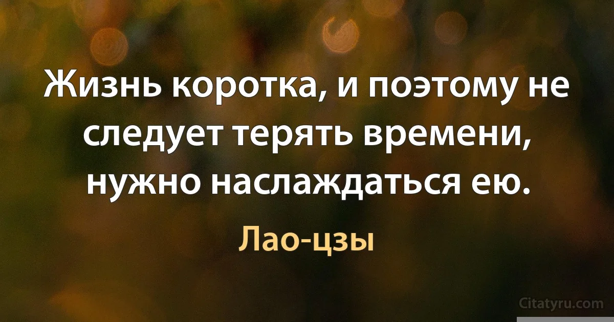 Жизнь коротка, и поэтому не следует терять времени, нужно наслаждаться ею. (Лао-цзы)