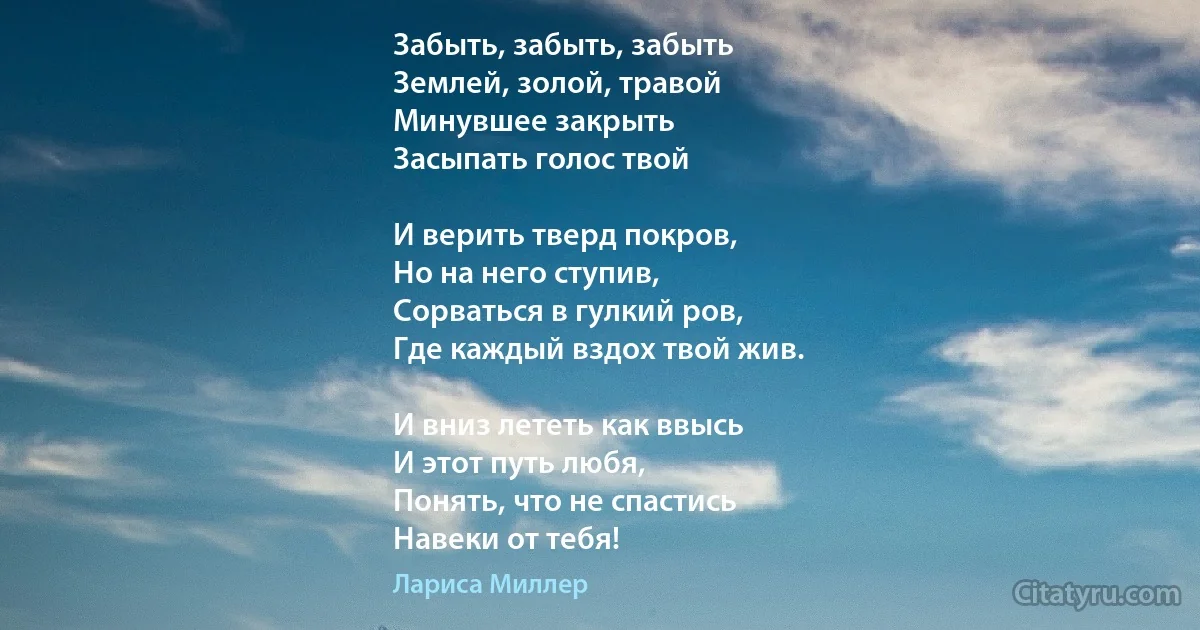 Забыть, забыть, забыть 
Землей, золой, травой
Минувшее закрыть 
Засыпать голос твой 

И верить тверд покров,
Но на него ступив,
Сорваться в гулкий ров,
Где каждый вздох твой жив.

И вниз лететь как ввысь 
И этот путь любя,
Понять, что не спастись
Навеки от тебя! (Лариса Миллер)