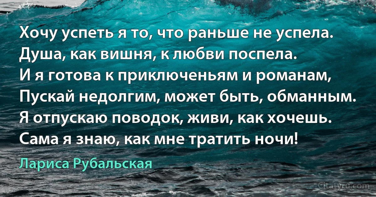 Хочу успеть я то, что раньше не успела.
Душа, как вишня, к любви поспела.
И я готова к приключеньям и романам,
Пускай недолгим, может быть, обманным.
Я отпускаю поводок, живи, как хочешь.
Сама я знаю, как мне тратить ночи! (Лариса Рубальская)