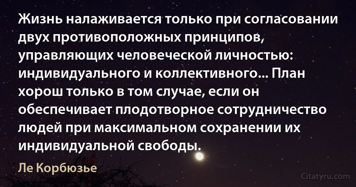 Жизнь налаживается только при согласовании двух противоположных принципов, управляющих человеческой личностью: индивидуального и коллективного... План хорош только в том случае, если он обеспечивает плодотворное сотрудничество людей при максимальном сохранении их индивидуальной свободы. (Ле Корбюзье)