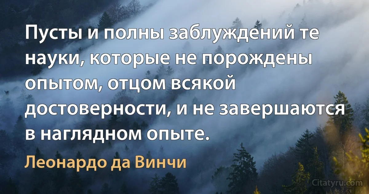 Пусты и полны заблуждений те науки, которые не порождены опытом, отцом всякой достоверности, и не завершаются в наглядном опыте. (Леонардо да Винчи)