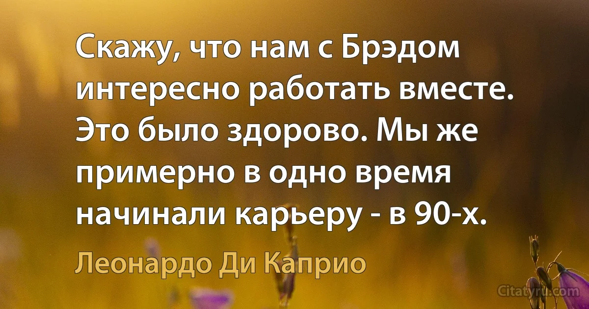 Скажу, что нам с Брэдом интересно работать вместе. Это было здорово. Мы же примерно в одно время начинали карьеру - в 90-х. (Леонардо Ди Каприо)