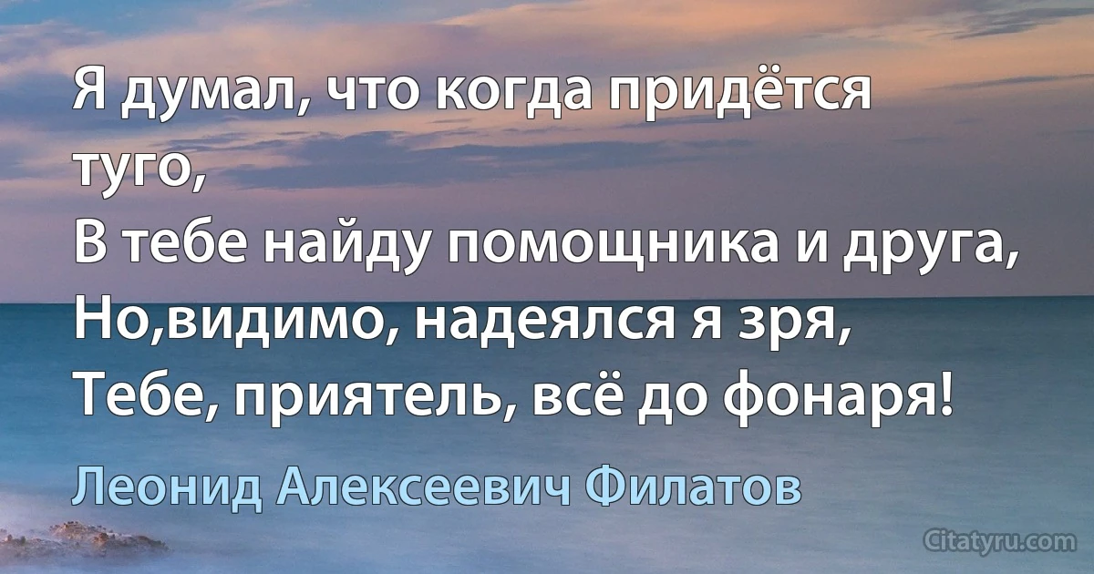 Я думал, что когда придётся туго,
В тебе найду помощника и друга,
Но,видимо, надеялся я зря,
Тебе, приятель, всё до фонаря! (Леонид Алексеевич Филатов)