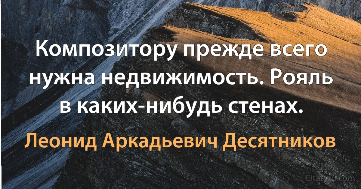 Композитору прежде всего нужна недвижимость. Рояль в каких-нибудь стенах. (Леонид Аркадьевич Десятников)